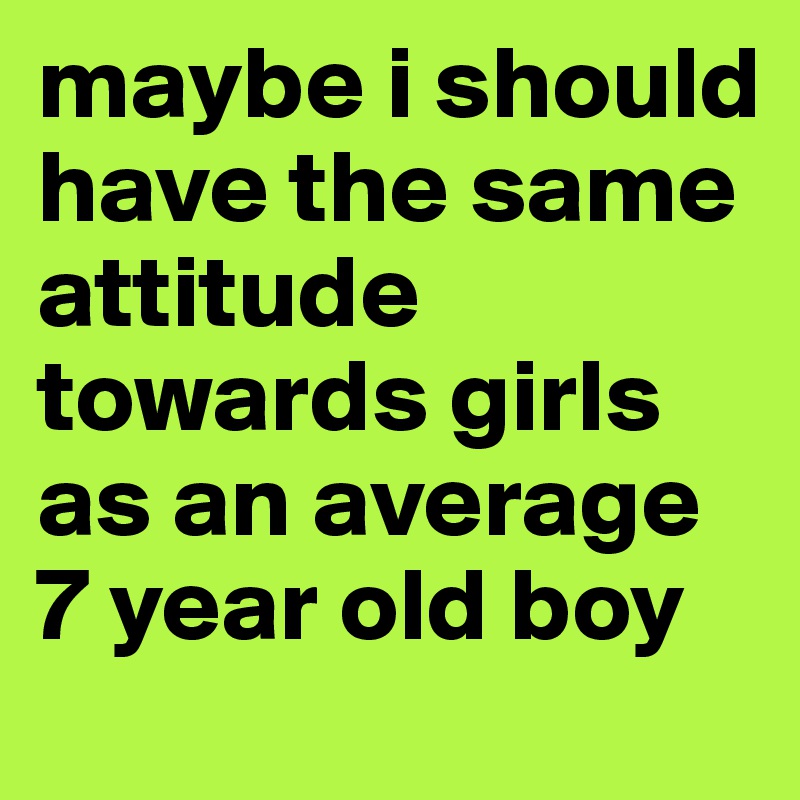 maybe i should have the same attitude towards girls as an average 
7 year old boy