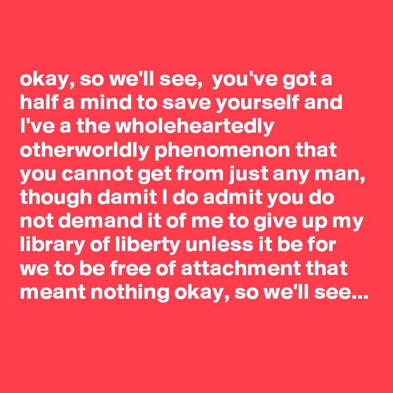 

okay, so we'll see,  you've got a half a mind to save yourself and I've a the wholeheartedly otherworldly phenomenon that you cannot get from just any man, though damit I do admit you do not demand it of me to give up my library of liberty unless it be for we to be free of attachment that meant nothing okay, so we'll see...

