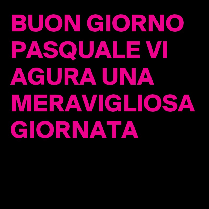 BUON GIORNO PASQUALE VI AGURA UNA MERAVIGLIOSA GIORNATA