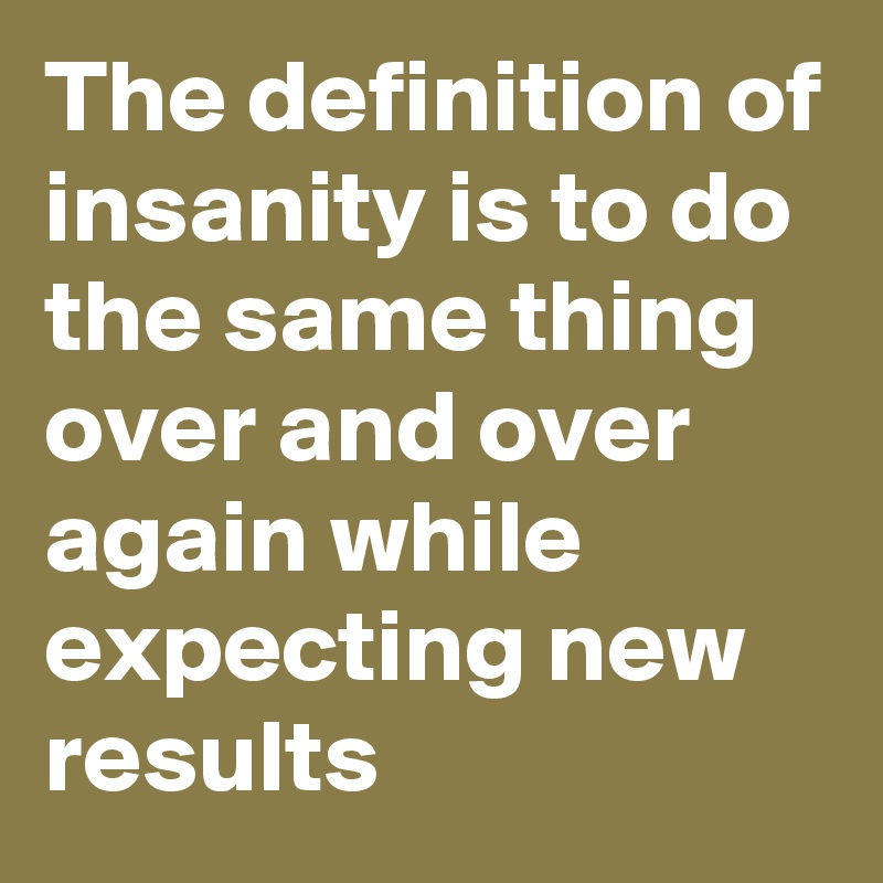 The definition of insanity is to do the same thing over and over again while expecting new results