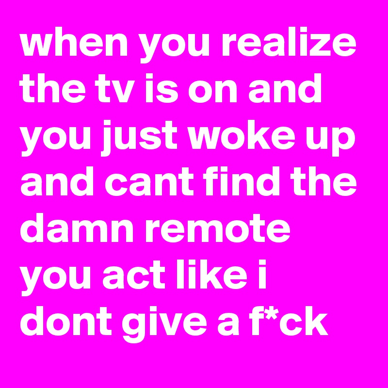 when you realize the tv is on and you just woke up and cant find the damn remote you act like i dont give a f*ck