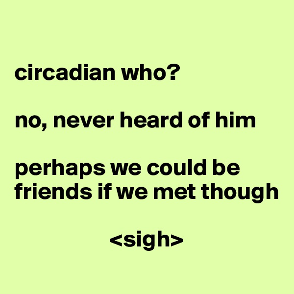 

circadian who? 

no, never heard of him

perhaps we could be friends if we met though

                    <sigh>