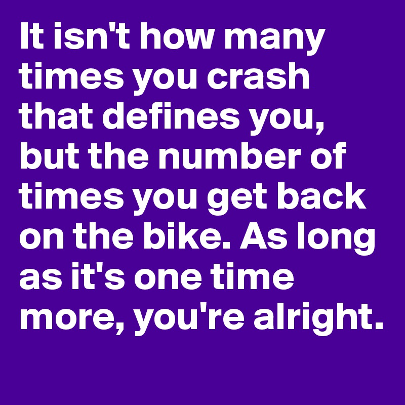 It isn't how many times you crash that defines you, but the number of times you get back on the bike. As long as it's one time more, you're alright. 