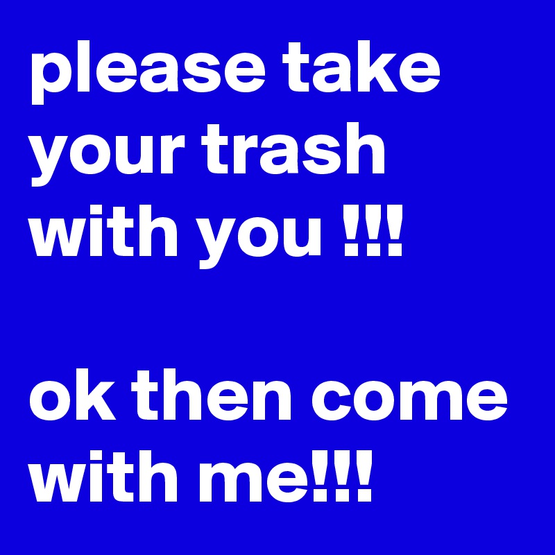 please take your trash with you !!!

ok then come with me!!!