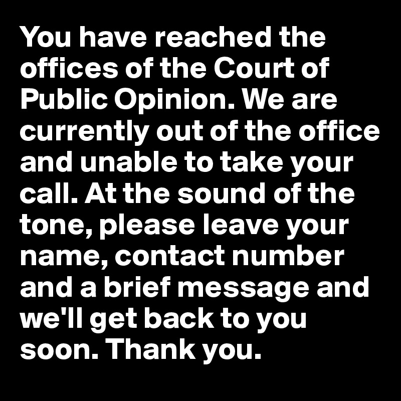 You have reached the offices of the Court of Public Opinion. We are currently out of the office and unable to take your call. At the sound of the tone, please leave your name, contact number and a brief message and we'll get back to you soon. Thank you.