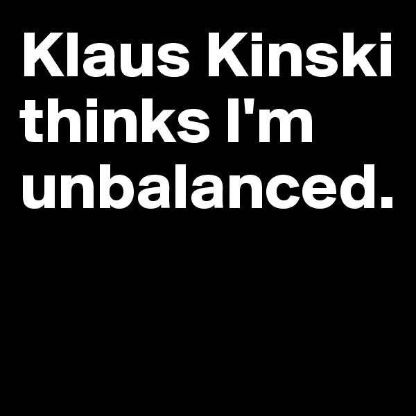 Klaus Kinski thinks I'm unbalanced.

