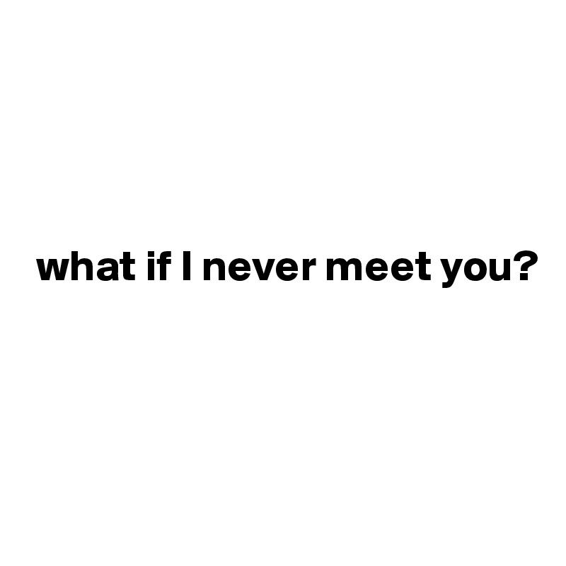 




 what if I never meet you?




