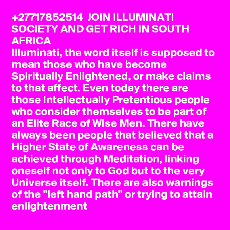 +27717852514  JOIN ILLUMINATI SOCIETY AND GET RICH IN SOUTH AFRICA    
Illuminati, the word itself is supposed to mean those who have become Spiritually Enlightened, or make claims to that affect. Even today there are those Intellectually Pretentious people who consider themselves to be part of an Elite Race of Wise Men. There have always been people that believed that a Higher State of Awareness can be achieved through Meditation, linking oneself not only to God but to the very Universe itself. There are also warnings of the "left hand path" or trying to attain enlightenment 