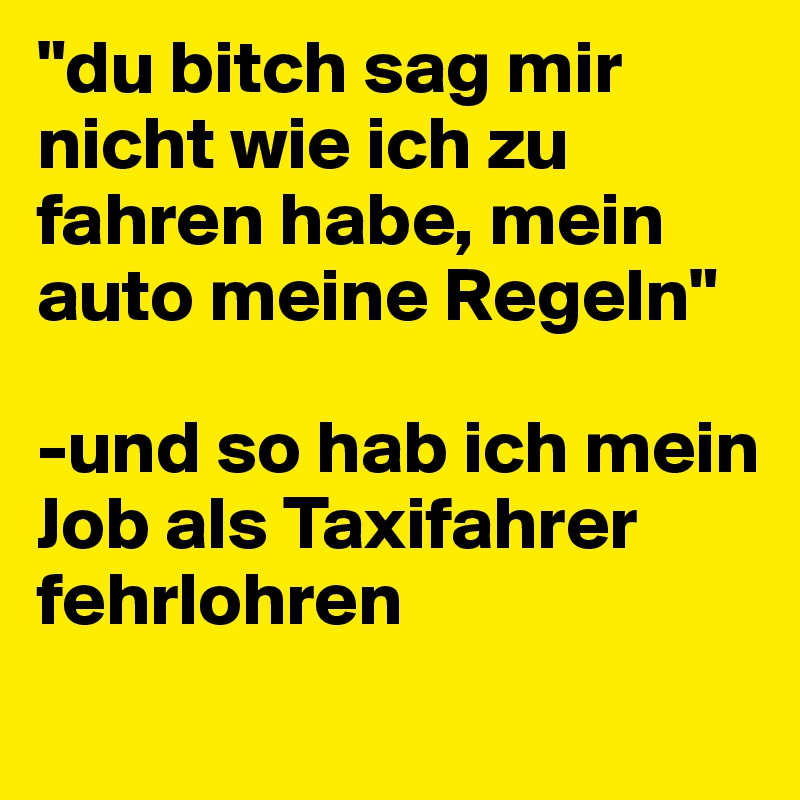 "du bitch sag mir nicht wie ich zu fahren habe, mein auto meine Regeln"

-und so hab ich mein Job als Taxifahrer fehrlohren
