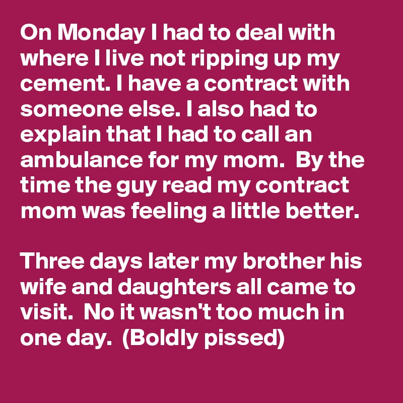 On Monday I had to deal with where I live not ripping up my cement. I have a contract with someone else. I also had to explain that I had to call an ambulance for my mom.  By the time the guy read my contract mom was feeling a little better. 

Three days later my brother his wife and daughters all came to visit.  No it wasn't too much in one day.  (Boldly pissed)