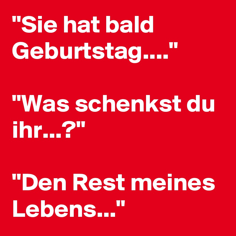 "Sie hat bald Geburtstag...."

"Was schenkst du ihr...?"

"Den Rest meines Lebens..."