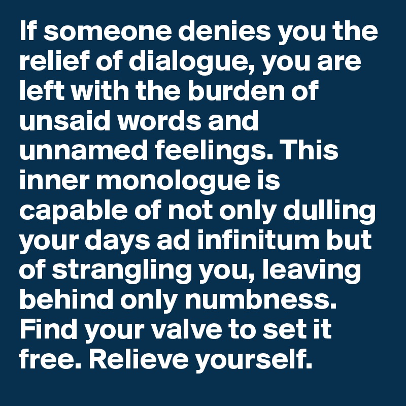 If someone denies you the relief of dialogue, you are left with the burden of unsaid words and unnamed feelings. This inner monologue is capable of not only dulling your days ad infinitum but of strangling you, leaving behind only numbness. Find your valve to set it free. Relieve yourself.
