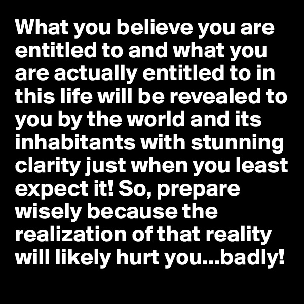 What you believe you are entitled to and what you are actually entitled to in this life will be revealed to you by the world and its inhabitants with stunning clarity just when you least expect it! So, prepare wisely because the realization of that reality will likely hurt you...badly!