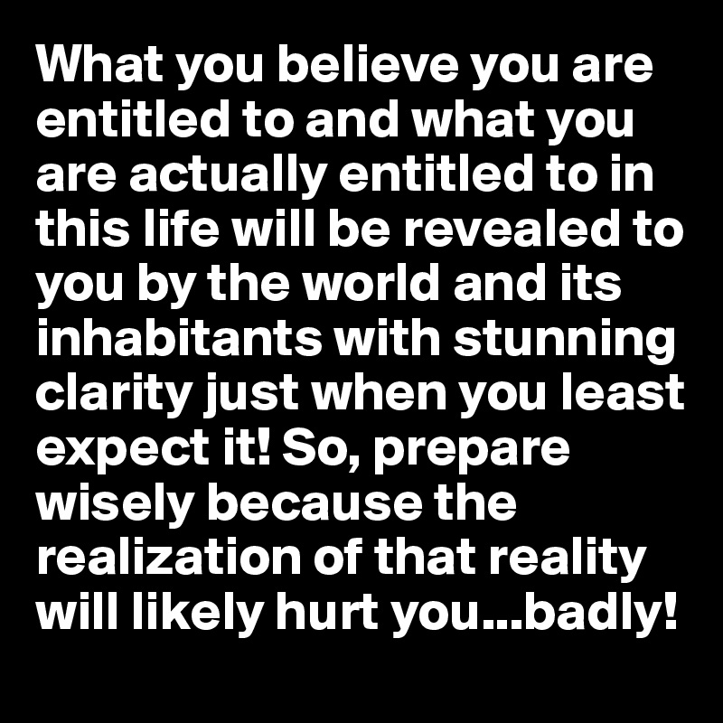 What you believe you are entitled to and what you are actually entitled to in this life will be revealed to you by the world and its inhabitants with stunning clarity just when you least expect it! So, prepare wisely because the realization of that reality will likely hurt you...badly!