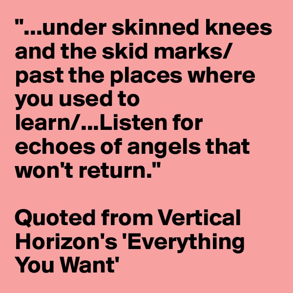 "...under skinned knees and the skid marks/past the places where you used to learn/...Listen for echoes of angels that won't return."

Quoted from Vertical Horizon's 'Everything You Want'