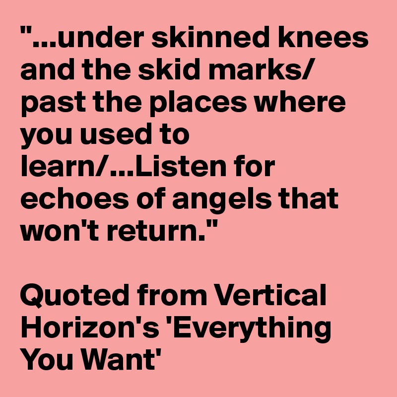 "...under skinned knees and the skid marks/past the places where you used to learn/...Listen for echoes of angels that won't return."

Quoted from Vertical Horizon's 'Everything You Want'