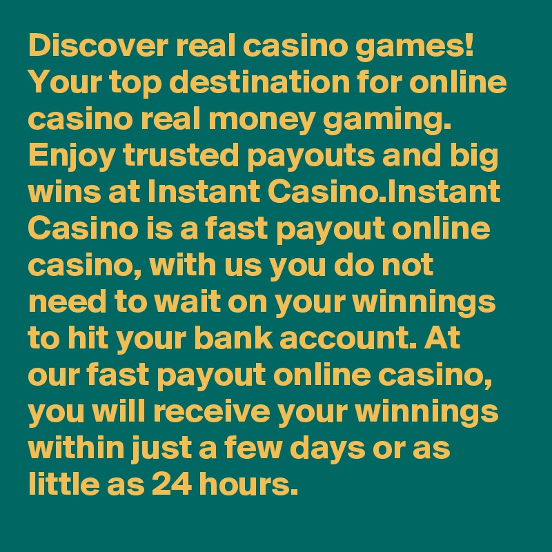 Discover real casino games! Your top destination for online casino real money gaming. Enjoy trusted payouts and big wins at Instant Casino.Instant Casino is a fast payout online casino, with us you do not need to wait on your winnings to hit your bank account. At our fast payout online casino, you will receive your winnings within just a few days or as little as 24 hours.