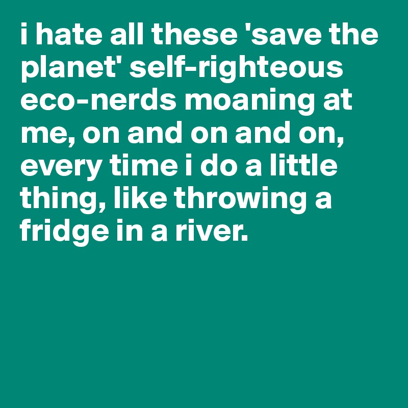 i hate all these 'save the planet' self-righteous eco-nerds moaning at me, on and on and on, every time i do a little thing, like throwing a fridge in a river. 



