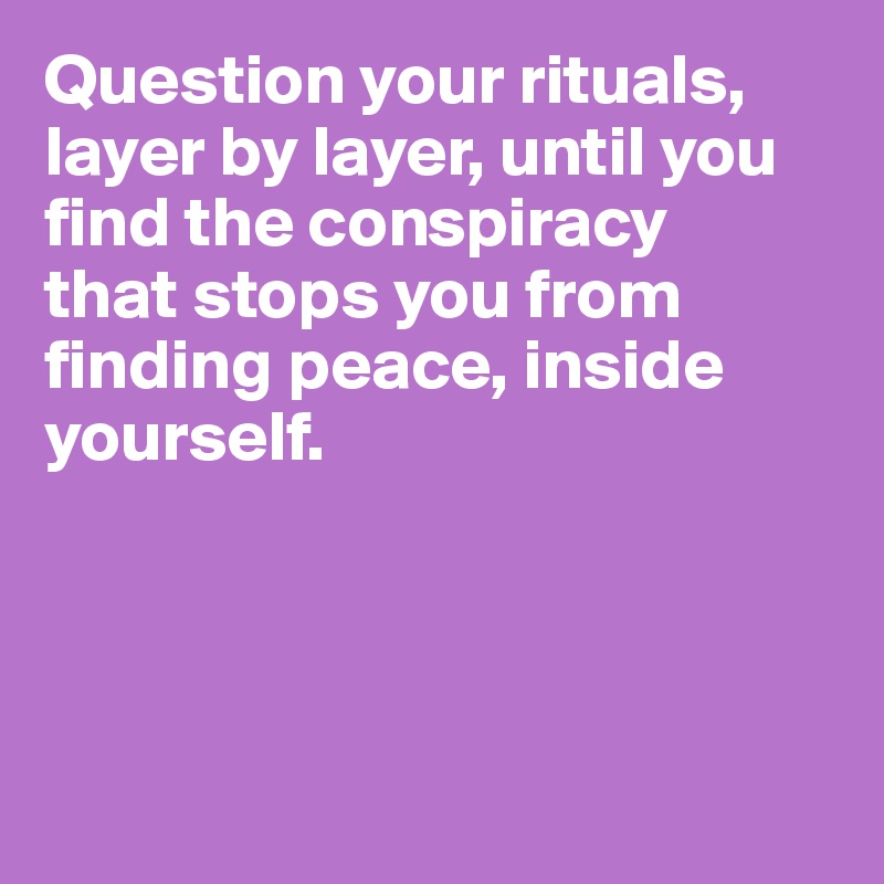 Question your rituals, layer by layer, until you find the conspiracy 
that stops you from finding peace, inside yourself.




 