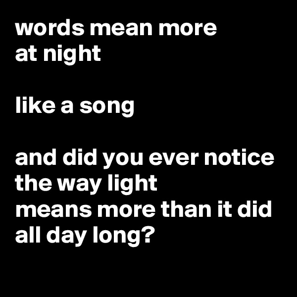 words mean more 
at night

like a song

and did you ever notice
the way light 
means more than it did all day long?
