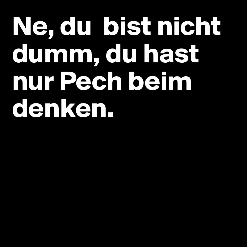 Ne, du  bist nicht dumm, du hast nur Pech beim denken.  



