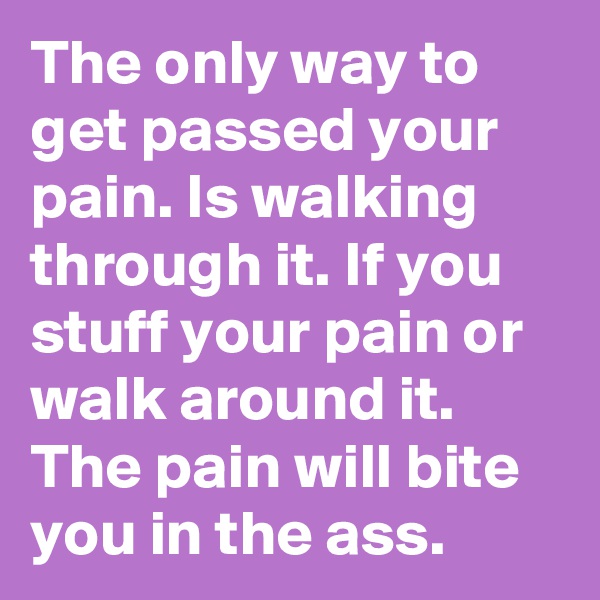 The only way to get passed your pain. Is walking through it. If you stuff your pain or walk around it. The pain will bite you in the ass.