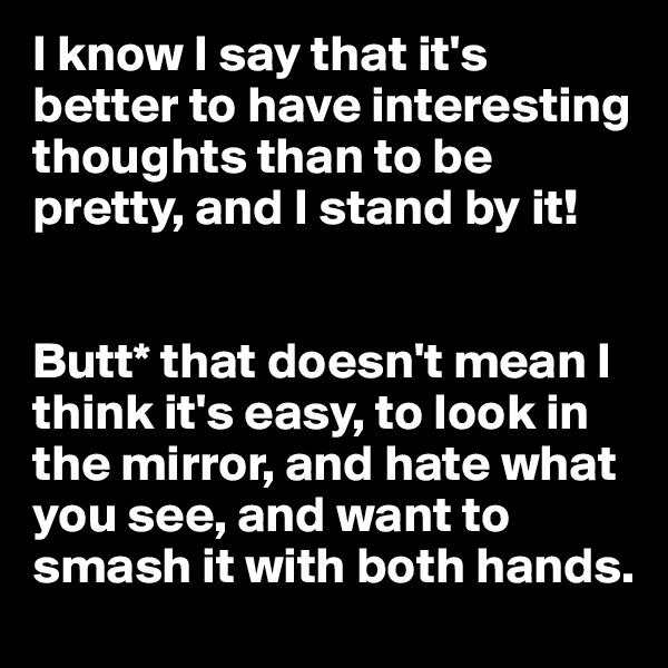 I know I say that it's better to have interesting thoughts than to be pretty, and I stand by it!


Butt* that doesn't mean I think it's easy, to look in the mirror, and hate what you see, and want to smash it with both hands.