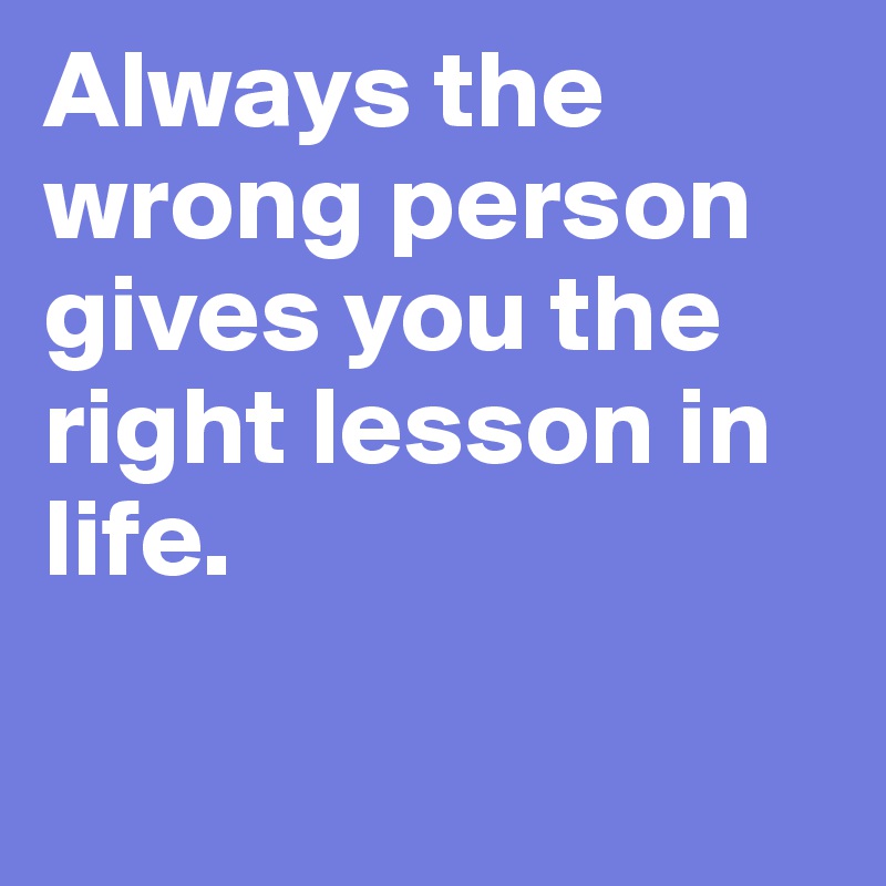 Always the wrong person gives you the right lesson in life.

