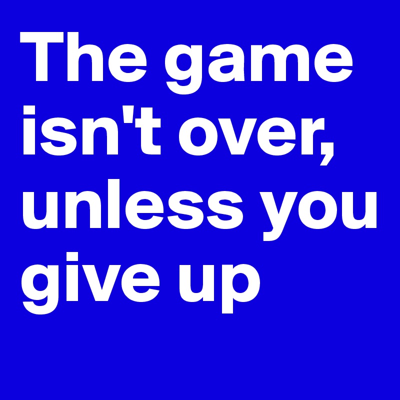 The game isn't over, unless you give up