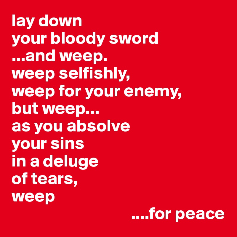 lay down
your bloody sword
...and weep.
weep selfishly,
weep for your enemy,
but weep...
as you absolve
your sins
in a deluge 
of tears,
weep
                                  ....for peace