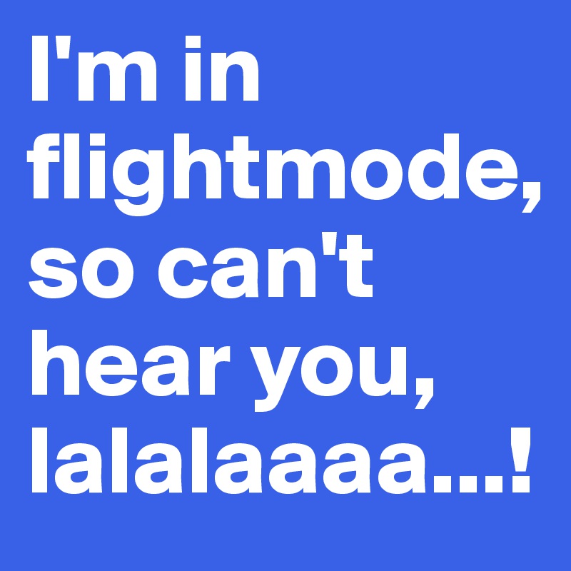 I'm in flightmode,
so can't hear you, lalalaaaa...!