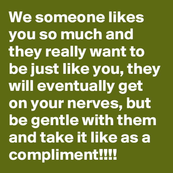 We someone likes you so much and they really want to be just like you, they will eventually get on your nerves, but be gentle with them and take it like as a compliment!!!!
