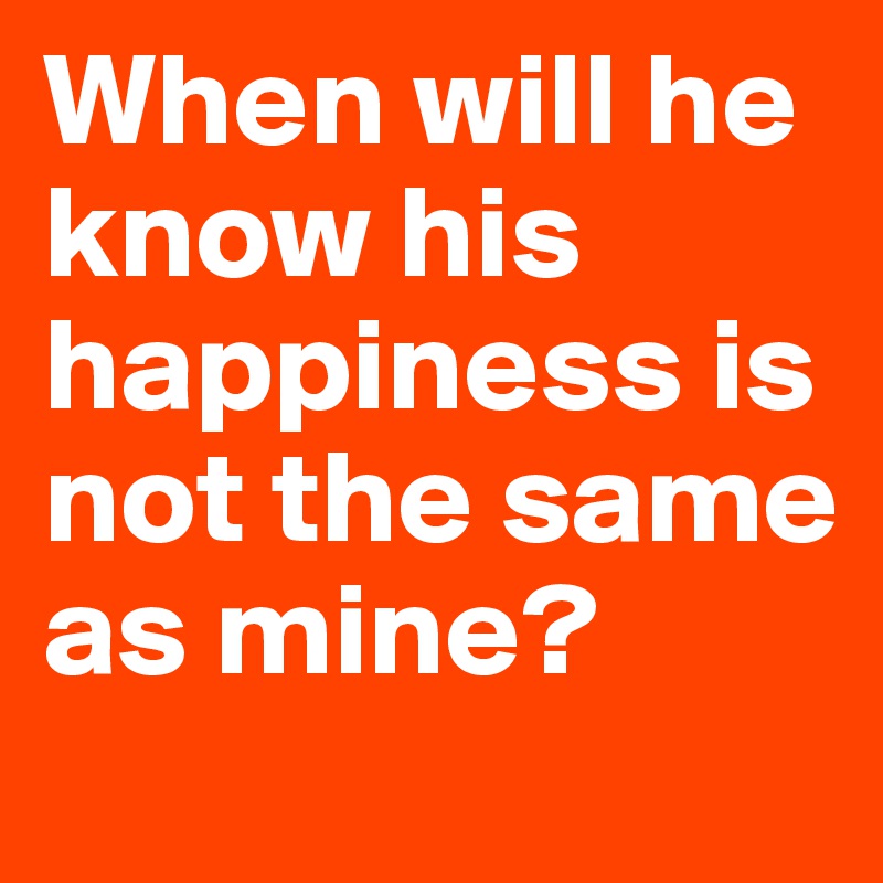 When will he know his happiness is not the same as mine?