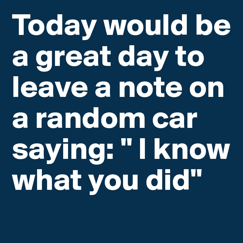 Today would be a great day to leave a note on a random car saying: " I know what you did"