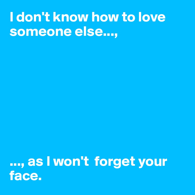 I don't know how to love someone else...,








..., as I won't  forget your face. 