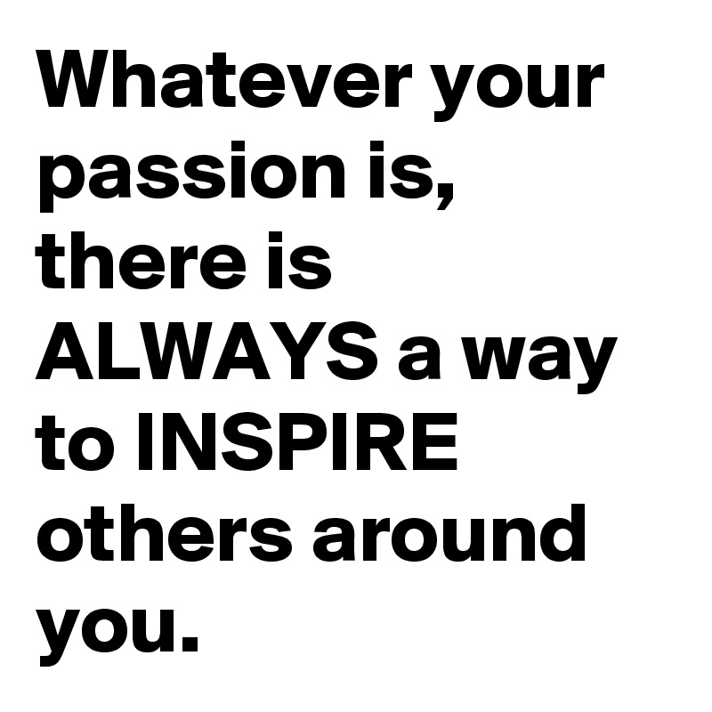Whatever your passion is, there is ALWAYS a way to INSPIRE others around you.