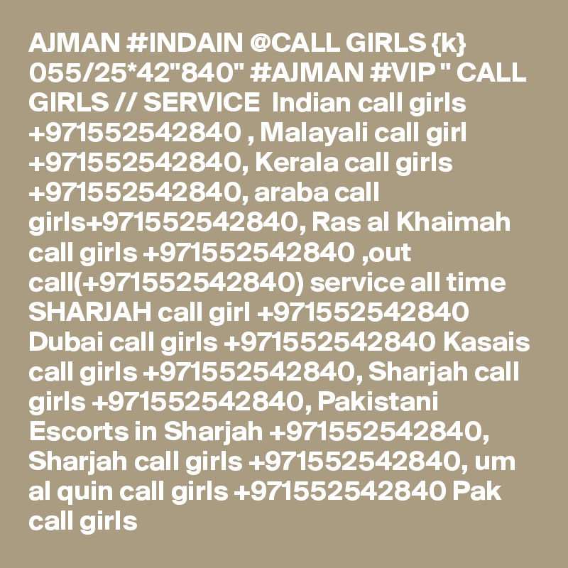 AJMAN #INDAIN @CALL GIRLS {k} 055/25*42"840" #AJMAN #VIP " CALL GIRLS // SERVICE  Indian call girls +971552542840 , Malayali call girl +971552542840, Kerala call girls +971552542840, araba call girls+971552542840, Ras al Khaimah call girls +971552542840 ,out call(+971552542840) service all time SHARJAH call girl +971552542840 Dubai call girls +971552542840 Kasais call girls +971552542840, Sharjah call girls +971552542840, Pakistani Escorts in Sharjah +971552542840, Sharjah call girls +971552542840, um al quin call girls +971552542840 Pak call girls