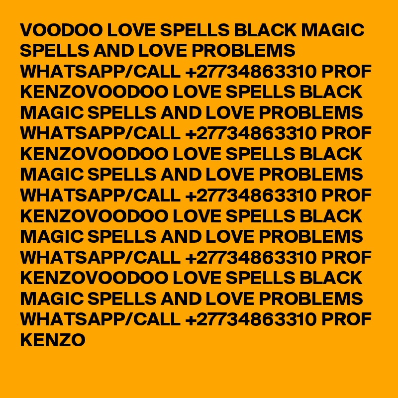 VOODOO LOVE SPELLS BLACK MAGIC SPELLS AND LOVE PROBLEMS WHATSAPP/CALL +27734863310 PROF KENZOVOODOO LOVE SPELLS BLACK MAGIC SPELLS AND LOVE PROBLEMS WHATSAPP/CALL +27734863310 PROF KENZOVOODOO LOVE SPELLS BLACK MAGIC SPELLS AND LOVE PROBLEMS WHATSAPP/CALL +27734863310 PROF KENZOVOODOO LOVE SPELLS BLACK MAGIC SPELLS AND LOVE PROBLEMS WHATSAPP/CALL +27734863310 PROF KENZOVOODOO LOVE SPELLS BLACK MAGIC SPELLS AND LOVE PROBLEMS WHATSAPP/CALL +27734863310 PROF KENZO