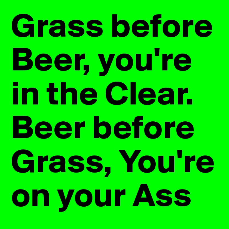 Grass before Beer, you're in the Clear.
Beer before Grass, You're on your Ass