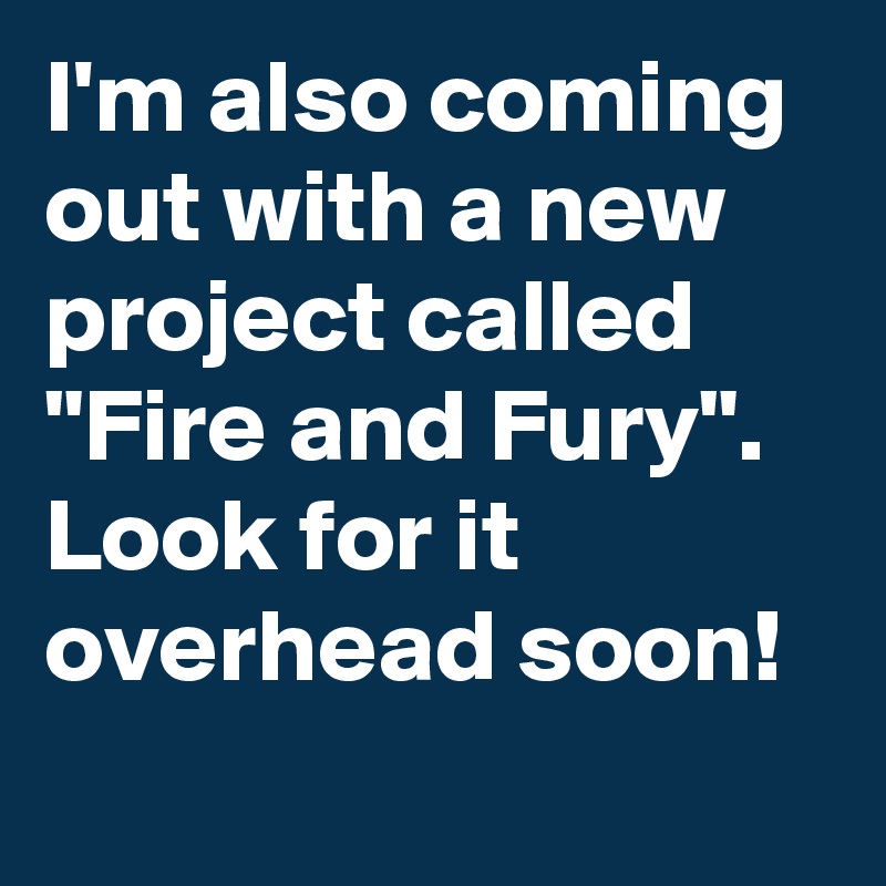 I'm also coming out with a new project called "Fire and Fury". Look for it overhead soon! 