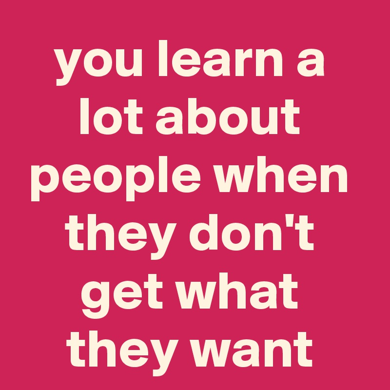 you learn a lot about people when they don't get what they want - Post ...