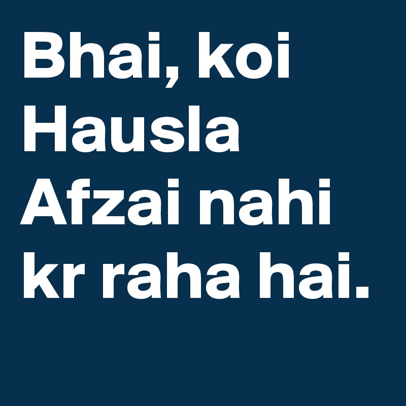 Bhai, koi Hausla Afzai nahi kr raha hai.
