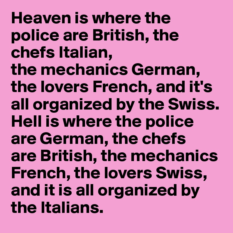 Heaven is where the police are British, the chefs Italian, 
the mechanics German, the lovers French, and it's all organized by the Swiss.
Hell is where the police
are German, the chefs    are British, the mechanics
French, the lovers Swiss, 
and it is all organized by    the Italians.
