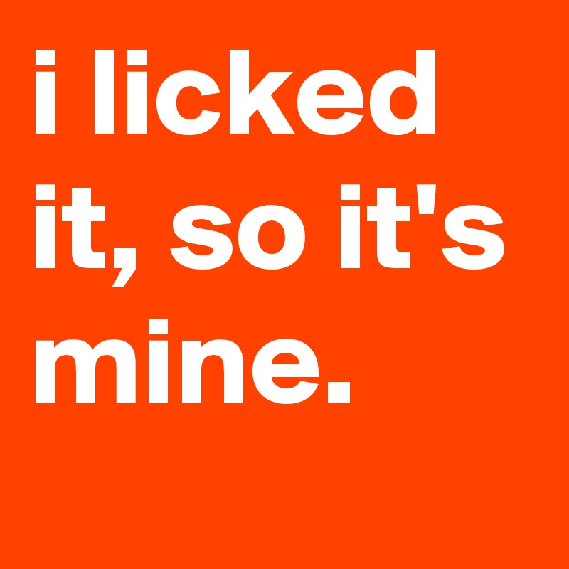 i licked it, so it's mine.