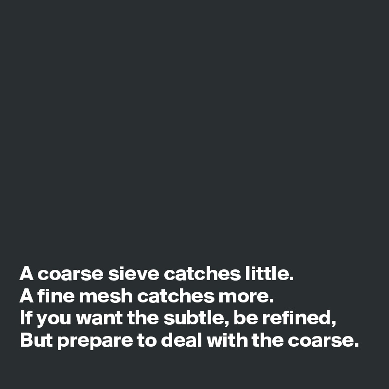










A coarse sieve catches little.
A fine mesh catches more.
If you want the subtle, be refined,
But prepare to deal with the coarse.