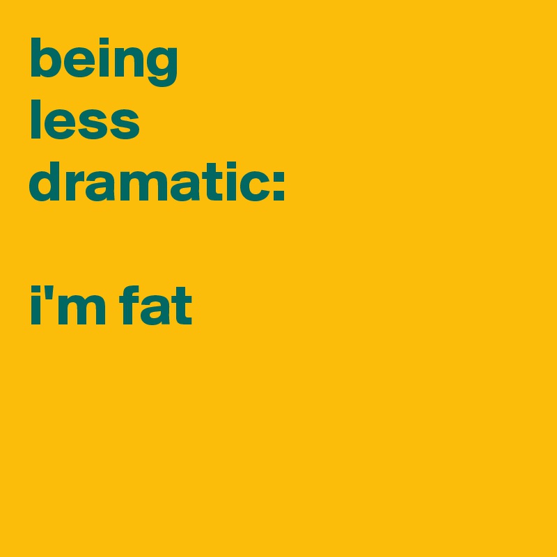 being
less 
dramatic:

i'm fat


