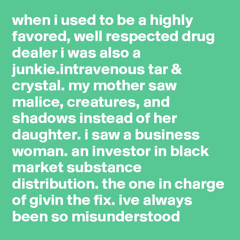 when i used to be a highly favored, well respected drug dealer i was also a junkie.intravenous tar & crystal. my mother saw malice, creatures, and shadows instead of her daughter. i saw a business  woman. an investor in black market substance distribution. the one in charge of givin the fix. ive always been so misunderstood