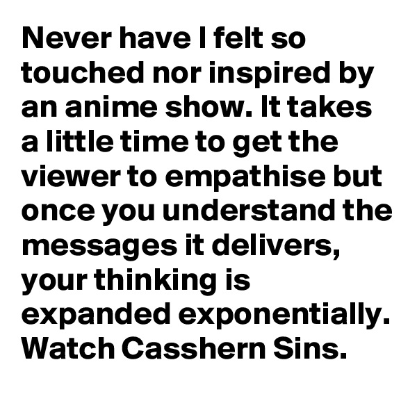 Never have I felt so touched nor inspired by an anime show. It takes a little time to get the viewer to empathise but once you understand the messages it delivers, your thinking is expanded exponentially. Watch Casshern Sins.