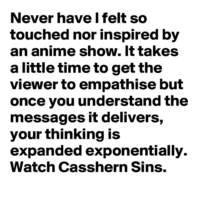 Never have I felt so touched nor inspired by an anime show. It takes a little time to get the viewer to empathise but once you understand the messages it delivers, your thinking is expanded exponentially. Watch Casshern Sins.