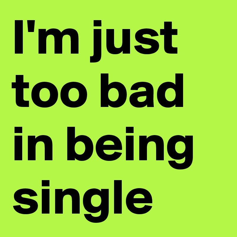 I'm just too bad in being single